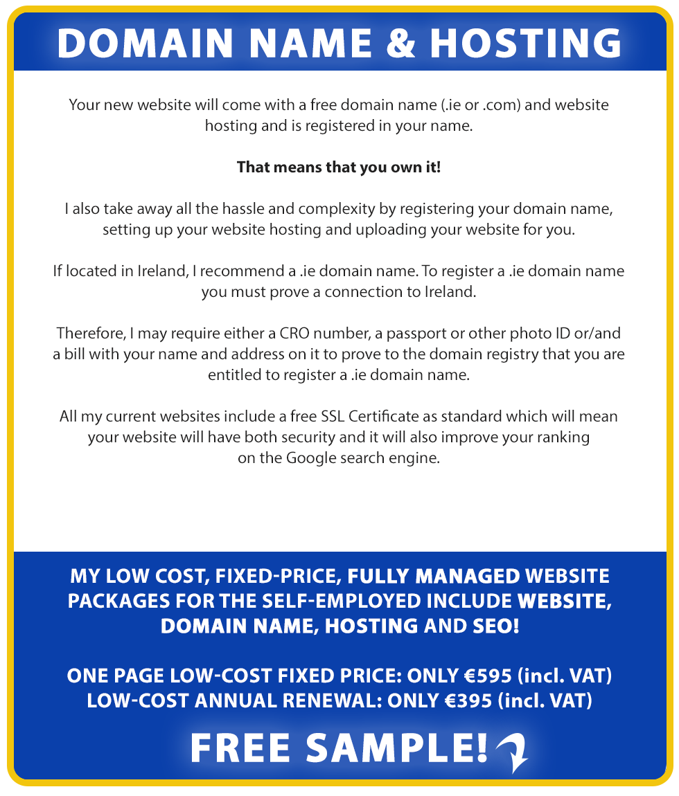 Domain Name and Hosting:

Your new website will come with a free domain name (.ie or .co.uk or .com) and website hosting and is registered in your name.

That means that you own it!

We also take away all the hassle and complexity by registering your domain name, setting up your website hosting and uploading your website for you.

If located in Ireland, we recommend a .ie domain name. To register a .ie domain name you must prove a connection to Ireland.

Therefore, we may require either a CRO number, a passport or other photo ID or/and a bill with your name and address on it to prove to the domain registry that you are entitled to register a .ie domain name. If located in the UK, we recommend a .co.uk domain name, as this will signal to Google where your business is directed at. We believe a .ie or .co.uk. domain name will also help with your Google ranking in Ireland or the UK.

All our current websites include a free SSL Certificate as standard which will mean your website will have both security and it will also improve your ranking
on the Google search engine.

Our low cost, fixed-price, fully managed website packages for the self-employed include Website, Domain Name, Hosting and SEO!

LOW-COST FIXED PRICE: ONLY €795 (incl. VAT). LOW-COST ANNUAL RENEWAL: ONLY €495 (incl. VAT). Free Sample!