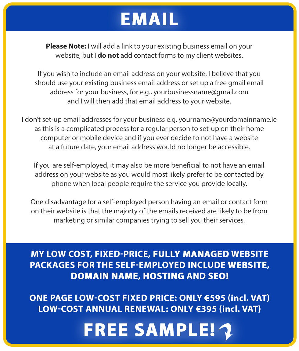 Add a business email to your website: If you wish to include an email address on your website, we believe that you should use your existing business email address or set up a free gmail email address for your business, for e.g., yourbusinessname@gmail.com and we will then add that email address to your website.

We don’t set-up email addresses attached to your domain name, for example, yourname@yourdomainname.ie as this is a complicated process for a regular person to set-up on their home computer or mobile device and if you ever decide to not have a website at a future date, your email address would no longer be accessible.

If you are self-employed, it may also be more beneficial to not have an email address on your website as you would most likely prefer to be contacted by
phone when local people require the service you provide locally.

One disadvantage for a self-employed person having an email or contact form on their website is that the majorty of the emails received are likely to be from
marketing or similar companies trying to sell you their services.

Our low cost, fixed-price, fully managed website packages for the self-employed include Website, Domain Name, Hosting and SEO!

LOW-COST FIXED PRICE: ONLY €795 (incl. VAT). LOW-COST ANNUAL RENEWAL: ONLY €495 (incl. VAT). Free Sample!