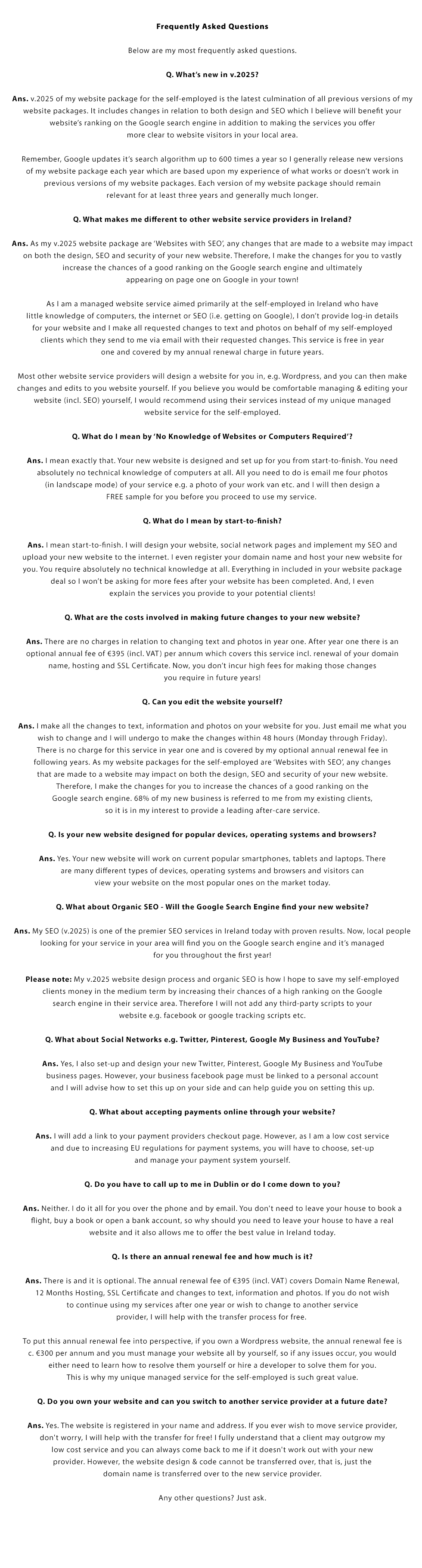 Frequently Asked Questions:

Below are my most frequently asked questions.

Q. What’s new in v.2023?

Ans. v.2023 of my website package for the self-employed is the latest culmination of all previous versions of my website packages. It includes changes in relation to both design and SEO which we believe will benefit your website’s ranking on the Google search engine in addition to making the services you offer
more clear to website visitors in your local area.

Remember, Google updates it’s search algorithm up to 600 times a year so I generally release new versions of my website package each year which are based upon my experience of what works or doesn’t work in previous versions of our website packages. Each version of our website package should remain
relevant for at least three years and generally much longer.

Q. What makes me different to other website service providers in Ireland and the UK?

Ans. As my v.2023 website packages are ‘Websites with SEO’, any changes that are made to a website may impact on both the design, SEO and security of your new website. Therefore, I make the changes for you to vastly increase the chances of a good ranking on the Google search engine and ultimately appearing
in the first three spots on page one on Google!

As I am a managed website service aimed primarily at the self-employed in Ireland and the UK who have little knowledge of computers, the internet or SEO (i.e. getting on Google), I don’t provide log-in details for your website and we make all requested changes to text and photos on behalf of my self-employed
clients which they can send to me via email with their requested changes. This service is free in year one and covered by my annual renewal charge in future years.

Most other website service providers will design a website for you in, e.g. Wordpress, and you can then make changes and edits to you website yourself. If you believe you would be comfortable managing & editing your website (incl. SEO) yourself, I would recommend using their services instead of my unique managed
website service for the self-employed.

Q. What do I mean by ‘No Knowledge of Websites or Computers Required’?

Ans. I mean exactly that. Your new website is designed and set up for you from start-to-finish. You need absolutely no technical knowledge of computers at all. All you need to do is email me four photos (in landscape mode) of your service e.g. a photo of your work van etc. and I will then design a
FREE sample for you before you proceed to use my services. 

Q. What do I mean by start-to-finish?

Ans. I mean start-to-finish. I will design your website, social network pages and implement our SEO and upload your new website to the internet. I even register your domain name and host your new website for you. You require absolutely no technical knowledge at all. Everything in included in your website package deal so I won’t be asking for more fees after your website has been completed. And, I even explain the services you provide to your potential clients!

Q. What are the costs involved in making future changes to your new website?

Ans. There are no charges in relation to changing text and photos in year one. After year one there is an optional annual fee of €495 (incl. VAT) per annum which covers this service incl. renewal of your domain name, hosting and SSL Certificate. Now, you don’t incur high fees for making those changes
you require in future years!

Q. Can you edit the website yourself?

Ans. I make all the changes to text, information and photos on your website for you. Just email me what you wish to change and I will undergo to make the changes within 48 hours (Monday through Friday). There is no charge for this service in year one and is covered by our optional annual renewal fee in
following years. As my website packages for the self-employed are ‘Websites with SEO’, any changes that are made to a website may impact on both the design, SEO and security of your new website. Therefore, I make the changes for you to increase the chances of a good ranking on the Google search engine. 68% of my new business is referred to me from my existing clients, so it is in my interest to provide a leading after-care service.

Q. Is your new website designed for popular devices, operating systems and browsers?

Ans. Yes. Your new website will work on current popular smartphones, tablets and laptops. There are many different types of devices, operating systems and browsers and visitors can view your website on the most popular ones on the market today.

Q. What about Organic SEO - Will the Google Search Engine find your new website?

Ans. My SEO (v.2023) is one of the premier SEO services in Ireland today with proven results. Now, local people looking for your service in your area will find you on the Google search engine and it’s managed for you throughout the 1st year!

Please note: My v.2023 website design process and organic SEO is how I hope to save our self-employed clients money in the medium term by increasing their chances of a high ranking on the Google search engine in their service area. Therefore I will not add any third-party scripts to your website e.g. facebook or google tracking scripts etc.

Q. What about Social Networks e.g. Facebook, Twitter, Pinterest, Google My Business and YouTube?

Ans. Yes, I also set-up and design your new Twitter, Pinterest, Google My Business and YouTube business pages. However, your business facebook page must be linked to a persoanl account and I will advise how to set this up on your side.

Q. What about accepting payments online through your website?

Ans. I will add a link to your payment providers checkout page. However, as I am a low cost service and due to increasing EU regulations for payment systems, you will have to choose, set-up and manage your payment system yourself.

Q. Do you have to call up to me in Dublin or do I come down to you?

Ans. Neither. I do it all for you over the phone and by email. You don't need to leave your house to book a flight, buy a book or open a bank account, so why should you need to leave your house to have a real website and it also allows us to offer the best value in Ireland and the UK today. This also allows me to work with the self-employed all over Ireland and the UK.

Q. Is there an annual renewal fee and how much is it?

Ans. There is and it is optional. The annual renewal fee of €345 (incl. VAT) covers Domain Name Renewal, 12 Months Hosting, SSL Certificate and changes to information, text and photos. If you do not wish to continue using our services after one year or wish to change to another service provider, I will help with the transfer process for free. 

To put this annual renewal fee into perspective, if you own a Wordpress website, the annual renewal fee is c. €300 per annum and you must manage your website all by yourself, so if any issues occur, you would either need to learn how to resolve them yourself or hire a developer to solve them for you. This is why my unique managed service for the self-employed is such great value.

Q. Do you own your website and can you switch to another service provider at a future date?

Ans. Yes. The website is registered in your name and address. If you ever wish to move service provider, don't worry, I will help with the transfer for free! I fully understand that a client may outgrow my low cost service and you can always come back to me if it doesn't work out with your new provider. However, the website design & code cannot be transferred over, that is, just the domain name is transferred over to the new service provider.