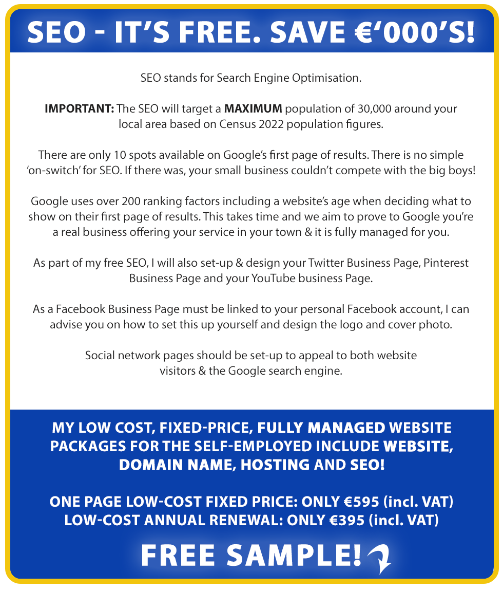 SEO: It's Free! Save €000's:

SEO is Search Engine Optimisation.

There are only 10 spots available on Google’s first page results. There is no simple ‘on-switch’ for SEO. If there was, your small business couldn’t compete with the big boys!

Google uses over 200 ranking factors including a website’s age when deciding what to show on their first page or results. This takes time and we aim to prove to Google you’re a real business & it is fully managed for you.

As part of our free SEO, we will also set-up & design your Twitter Business Page, Pinterest Business Page and your YouTube business Page.

As a Facebook Business Page must be linked to your personal Facebook account, we can advise you on how to set this up yourself and design the logo and cover photo.

We can also set this up for you if you provide us access to your facebook business page and you can enquire about this additional free service if you wish.

Social network pages should be set-up to appeal to both website visitors & the Google search engine.

Our low cost, fixed-price, fully managed website packages for the self-employed include Website, Domain Name, Hosting and SEO!

LOW-COST FIXED PRICE: ONLY €695 (incl. VAT). LOW-COST ANNUAL RENEWAL: ONLY €495 (incl. VAT). Free Sample!