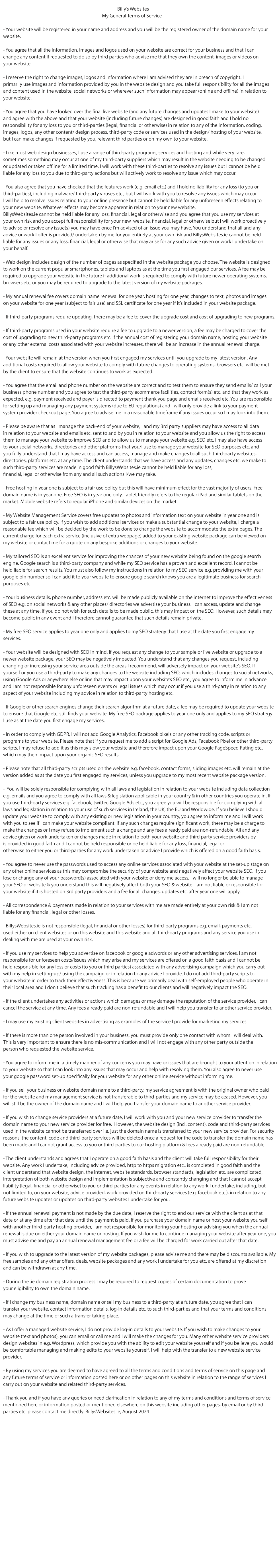 Billy’s Websites | My General Terms of Service                                                                                         
- Your website will be registered in your name and address and you will be the registered owner of the domain name for your
website.

- You agree that all the information, images and logos used on your website are correct for your business and that I can
change any content if requested to do so by third parties who advise me that they own the content, images or videos on
your website.

- I reserve the right to change images, logos and information where I am advised they are in breach of copyright. I
primarily use images and information provided by you in the website design and you take full responsibility for all the images
and content used in the website, social networks or wherever such information may appear (online and offline) in relation to
your website. 

- You agree that you have looked over the final live website (and any future changes and updates we make to your website)
and agree with the above and that your website (including future changes) are designed in good faith and I hold no
responsibility for any loss to you or third-parties (legal, financial or otherwise) in relation to any of the information, coding,
images, logos, any other content/ design process, third-party code or services used in the design/ hosting of your website,
but I can make changes if requested by you, relevant third parties or on my own to your website. 

- Like most web design businesses, I use a range of third-party programs, services and hosting and while very rare,
sometimes something may occur at one of our third-party suppliers which may result in the website needing to be changed
or updated or taken offline for a limited time. I will work with these third-parties to resolve any issues but I cannot be held
liable for any loss to you due to third-party actions but will actively work to resolve any issue which may occur.

- You also agree that you have checked that the features work (e.g. email etc.) and I hold no liability for any loss (to you or
third-parties), including malware/ third-party viruses etc., but I will work with you to resolve any issues which may occur.
I will help to resolve issues relating to your online presence but cannot be held liable for any unforeseen effects relating to
your new website. Whatever effects may become apparent in relation to your new website, MB Business Services t/a
BillysWebsites.ie cannot be held liable for any loss, financial, legal or otherwise and you agree that you use my services at
your own risk and you accept full responsibility for your new  website, financial, legal or otherwise but I will work proactively
to advise or resolve any issue(s) you may have once I am advised of an issue you may have. You understand that all and any
advice or work we offer is provided/ undertaken by me for you entirely at your own risk and MB Business Services t/a
BillysWebsites.ie cannot be held liable for any issues or any loss, financial, legal or otherwise that may arise for any such advice
given or work I undertake on your behalf.

- Web design includes design of the number of pages as specified in the website package you choose. The website is designed
to work on the current popular smartphones, tablets and laptops as at the time you first engaged our services. A fee may be
required to upgrade your website in the future if additional work is required to comply with future newer operating systems,
browsers etc. or you may be required to upgrade to my latest version of our website packages.

- My annual renewal fee covers domain name renewal for one year, hosting for one year, changes to text, photos and images
on your website for one year (subject to fair use) and SSL certificate for one year if it’s included in your website package.
 
- If third-party programs require updating, there may be a fee to cover the upgrade cost and cost of upgrading to new programs. 

- If third-party programs used in your website require a fee to upgrade to a newer version, a fee may be charged to cover the
cost of upgrading to new third-party programs etc. If the annual cost of registering your domain name, hosting your website
or any other external costs associated with your website increases, there will be an increase in the annual renewal charge. 

- Your website will remain at the version when you first engaged my services until you upgrade to my latest version. Any
additional costs required to allow your website to comply with future changes to operating systems, browsers etc. will be met
by the client to ensure that the website continues to work as expected.

- You agree that the email and phone number on the website are correct and to test them to ensure they send emails/ call your
business phone number and you agree to test the third-party ecommerce facilities, contact form(s) etc. and that they work as
expected. e.g. payment received and payer is directed to payment thank you page and emails received etc. You are responsible
for setting up and managing any payment systems (due to EU regulations) and I will only provide a link to your payment
system provider checkout page. You agree to advise me in a reasonable timeframe if any issues occur so I may look into them.

- Please be aware that as I manage the back-end of your website, I and my 3rd party suppliers may have access to all data
in relation to your website and emails etc. sent to and by you in relation to your website and you allow us the right to access
them to manage your website to improve SEO and to allow us to manage your website e.g. SEO etc. I may also have access
to your social networks, directories and other platforms that you/I use to manage your website for SEO purposes etc. and
you fully understand that I may have access and can access, manage and make changes to all such third-party websites,
directories, platforms etc. at any time. The client understands that we have access and any updates, changes etc. we make to
such third-party services are made in good faith and MB Business Services t/a BillysWebsites.ie cannot be held liable for any loss,
financial, legal or otherwise from any and all such actions we may take. 

- Free hosting in year one is subject to a fair use policy but this will have minimum effect for the vast majority of users. Free
domain name is in year one. Free SEO is in year one only. Tablet friendlyrefers to the regular iPad and similar tablets on the
market. Mobile website refers to regular iPhone and similar devices on the market.

- My Website Management Service covers free updates to photos and information text on your website in year one and is
subject to a fair use policy. If you wish to add additional services or make a substantial change to your website, I charge a
reasonable fee which will be decided by the work to be done to change the website to accommodate the extra pages. The
current charge for each extra service (inclusive of extra webpage) added to your existing website package can be viewed on
my website or contact me for a quote on any bespoke additions or changes to your website.

- My tailored SEO is an excellent service for improving the chances of your new website being found on the google search
engine. Google search is a third-party company and while our SEO service has a proven and excellent record, I cannot be
held liable for search results. You must also follow my instructions in relation to our SEO service e.g. providing me with your
google pin number so I can add it to your website to ensure google search knows you are a legitimate business for search
purposes etc.

- Your business details, phone number, address etc. will be made publicly available on the internet to improve the effectiveness
of SEO e.g. on social networks & any other places/ directories we advertise your business. I can access, update and change
these at any time. If you do not wish for such details to be made public, this may impact on the SEO. However, such details may
become public in any event and I therefore cannot guarantee that such details remain private.

- My free SEO service applies to year one only and applies to my SEO strategy that I use at the date you first engage my
services.

- Your website will be designed with SEO in mind. If you request any change to your sample or live website or upgrade to a
newer website package, your SEO may be negatively impacted. You understand that any changes you request, including
changing or increasing your service area outside the areas I recommend, will adversely impact on your website’s SEO. If
yourself or you use a third-party to make any changes to the website including SEO, which includes changes to social networks,
using Google Ads or anywhere else online that may impact upon your website’s SEO etc., you agree to inform me in advance
and I am not responsible for any unforeseen events or legal issues which may occur if you use a third-party in relation to any
aspect of your website including my advice in relation to third-party hosting etc.

- If Google or other search engines change their search algorithm at a future date, a fee may be required to update your website
to ensure that Google etc. still finds your website. My free SEO package applies to year one only and applies to my SEO strategy
we use as at the date you first engage my services.

- In order to comply with GDPR, I will not add Google Analytics, Facebook pixels or any other tracking code, scripts or
programs to your website. Please note that if you request me to add a script for Google Ads, Facebook Pixel or other third-party
scripts, I may refuse to add it as this may slow your website and therefore impact upon your Google PageSpeed Rating etc.,
which may then impact upon your organic SEO results.

- Please note that all third-party scripts used on the website e.g. facebook, contact forms, sliding images etc. will remain at the
version added as at the date you first engaged my services, unless you upgrade to my most recent website package version. 

-  You will be solely responsible for complying with all laws and legislation in relation to your website including data collection
e.g. emails and you agree to comply with all laws & legislation applicable in your country & in other countries you operate in. If
you use third-party services e.g. facebook, twitter, Google Ads etc., you agree you will be responsible for complying with all
laws and legislation in relation to your use of such services in Ireland, the UK, the EU and Worldwide. If you believe I should
update your website to comply with any existing or new legislation in your country, you agree to inform me and I will work
with you to see if I can make your website compliant. If any such changes require significant work, there may be a charge to
make the changes or I may refuse to implement such a change and any fees already paid are non-refundable. All and any
advice given or work undertaken or changes made in relation to both your website and third party service providers by MB
Business Services is provided in good faith and I cannot be held responsible or be held liable for any loss, financial, legal or
otherwise to either you or third-parties for any work undertaken or advice I provide which is offered on a good faith basis.

- You agree to never use the passwords used to access any online services associated with your website at the set-up stage on
any other online services as this may compromise the security of your website and negatively affect your website SEO. If you
lose or change any of your password(s) associated with your website or deny me access, I will no longer be able to manage
your SEO or website & you understand this will negatively affect both your SEO & website. Iem> not liable or responsible for
your website if it is hosted on 3rd party providers and a fee for all changes, updates etc. after year one will apply.

- All correspondence & payments made in relation to your services with me are made entirely at your own risk & I am not
liable for any financial, legal or other losses.

- MB Business Services is not responsible (legal, financial or other losses) for third-party programs e.g. email, payments etc.
used either on client websites or on this website and this website and all third-party programs and any service you use in
dealing with me are used at your own risk.

- If you use my services to help you advertise on facebook or google adwords or any other advertising services, I am not
responsible for unforeseen costs/issues which may arise and my services are offered on a good faith basis and I cannot be
held responsible for any loss or costs (to you or third parties) associated with any advertising campaign which you carry out
with my help in setting-up/ using the campaign or in relation to any advice we provide. I do not add third-party scripts to
your website in order to track their effectiveness. This is because I primarily deal with self-employed people who operate in
their local area and I don't believe that such tracking has a benefit to my clients.

- If the client undertakes any activities or actions which damages or may damage the reputation of the service provider, I can
cancel the service at any time. Any fees already paid are non-refundable and I will help you transfer to another service provider.

- I may use my existing client websites in advertising as examples of the service I provide for marketing my services.

- If there is more than one person involved in your business, you must provide only one contact with whom I will deal with.
This is very important to ensure there is no mis-communication and I will not engage with any other party outside the
person who requested the website service.

- You agree to inform me in a timely manner of any concerns you may have or issues that are brought to your attention in relation
to your website so that I can look into any issues that may occur and help with resolving them. You also agree to never use
your google password set-up specifically for your website for any other online service without informing me.

- If you sell your business or website domain name to a third-party, my service agreement is with the original owner who paid
for the website and my management service is not transferable to third-parties and my service may be ceased. However, you
will still be the owner of the domain name and I will help you transfer your domain name to another service provider.

- If you wish to change service providers at a future date, I will work with you and your new service provider to transfer the
domain name to your new service provider for free.  However, the website design (incl. content), code and third-party services
used in the website cannot be transferred over i.e. just the domain name is transferred to your new service provider. For security
reasons, the content, code and third-party services will be deleted once a request for the code to transfer the domain name has
been made and I cannot grant access to you or third-parties to my hosting platform & fees already paid are non-refundable.

- The client understands and agrees that I operate on a good faith basis and the client will take full responsibility for their
website. Any work I undertake, including advice provided, http to https migration etc., is completed in good faith and the
client understands that website design, the internet, website standards, browser standards, legislation etc. are complicated,
interpretation of both website design and implementation is subjective and constantly changing and that I cannot accept
liability (legal, financial or otherwise) to you or third-parties for any events in relation to any work I undertake, including, but
not limited to, on your website, advice provided, work provided on third-party services (e.g. facebook etc.), in relation to any
future website updates or updates on third-party websites I undertake for you.

- If the annual renewal payment is not made by the due date, I reserve the right to end my service with the client as at that
date or at any time after that date until the payment is paid. If you purchase your domain name or host your website yourself
with another third-party hosting provider, I am not responsible for monitoring your hosting or advising you when the annual
renewal is due on either your domain name or hosting. If you wish for me to continue managing your website after year one, you
must advise me and pay an annual renewal management fee or a fee will be charged for work carried out after that date.

- If you wish to upgrade to the latest version of my website packages, please advise me and there may be discounts available. My
free samples and any other offers, deals, website packages and any work I undertake for you etc. are offered at my discretion
and can be withdrawn at any time.

- During the .ie or .uk domain registration process I may be required to collect personal ID from you such as your Passport,
Drivers License, PPS number, CSO/RBN number or Revenue documentation to prove your eligibility to own the domain name.

- If I change our business name, domain name or sell our business to a third-party at a future date, you agree that I can
transfer your website, contact information details, log-in details etc. to such third-parties and that your terms and conditions
may change at the time of such a transfer taking place.

- As I am a managed website service, I do not provide log-in details to your website. If you wish to make changes to your
website (text and photos), you can email or call me and I will make the changes for you. Many other website service providers
design websites in e.g. Wordpress, which provide you with the ability to edit your website yourself and if you believe you would
be comfortable managing and making edits to your website yourself, I will help with the transfer to a new website service
provider.
             
- Websites from existing clients may transfer to MB Business Services t/a BillysWebsites .ie. MB Business Services
may continue to manage old websites and you will be billed & managed through MB Business Services t/a BillysWebsites.ie.
This will include existing domain name & hosting renewal & requested changes to existing information and images.

- Please also note that as I no longer offer certain website packages any offers associated with these older website
packages can no longer be claimed. Please contact me to check if an upgrade to my newer website packages would benefit
you or if you wish to change service providers I will help with the transfer process for free. If you have any queries,
please contact me.

- All services provided on BillysWebsites.ie, are carried out by MB Business Services. By using my services you are deemed to
have agreed to all the terms and conditions and terms of service on this page and any future terms of service or information
posted here or on other pages on this website in relation to the range of services we carry out on your website and related
third-party services and that your service agreement is solely with MB Business Services. These terms and conditions may be
updated from time to time & apply to both existing and future clients and you should check them regularly and the newest
version will be applicable and you should contact me if you require clarification.These terms of service are applicable to both
new and existing clients and are applicable as at the time you engage my services or from your latest annual renewal date but
these terms and conditions can be updated at any time and you are encouraged to check them regularly as you agree that the
newest version here will always be applicable.

- Thank you and if you have any queries or need clarification in relation to any of our terms and conditions and terms of service
mentioned here or information posted or mentioned elsewhere on this website including other pages, by email or by third-
parties etc. please contact me directly.

MB Business Services t/a BillysWebsites.ie
August 2021