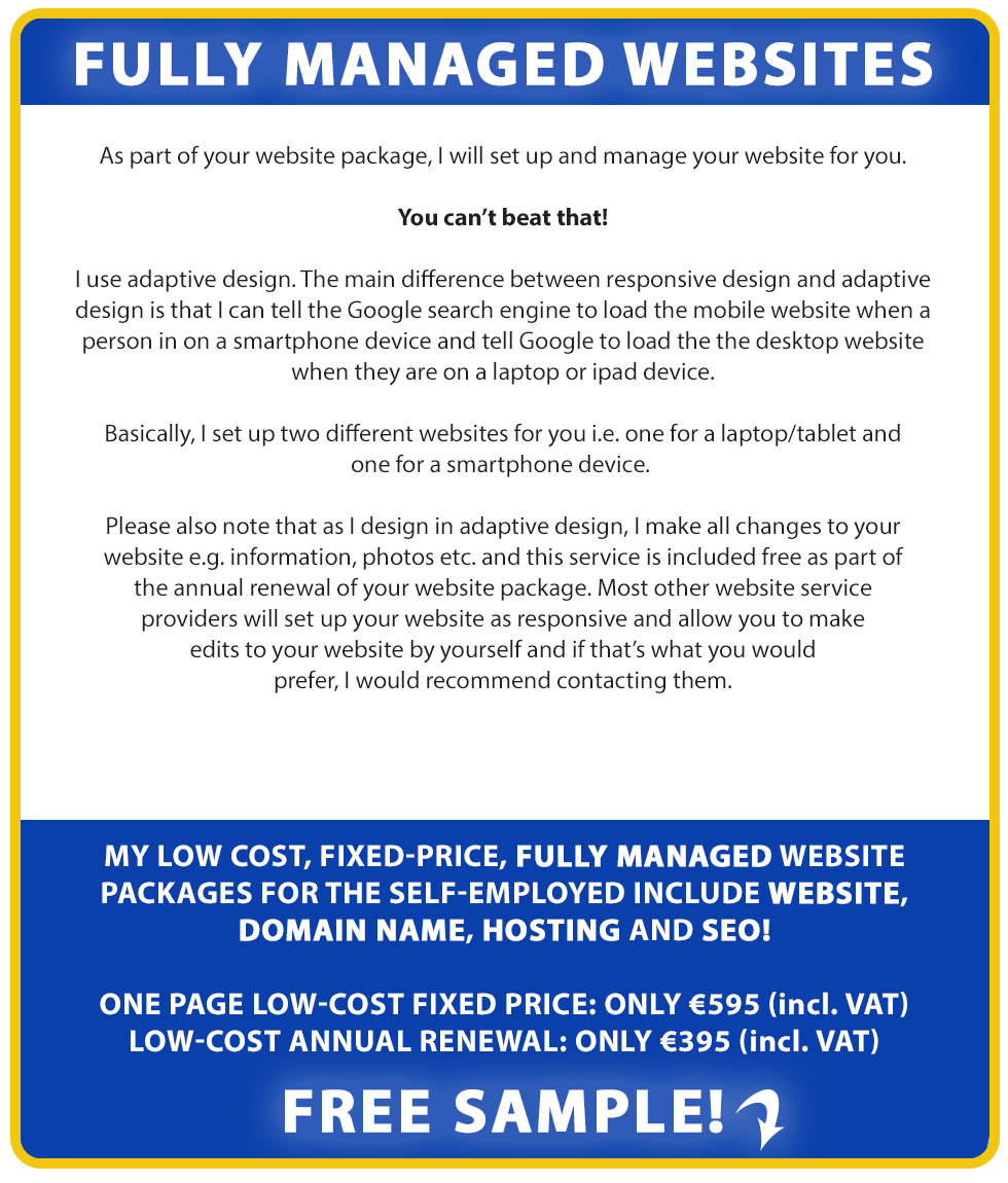 Fully Managed Websites:

As part of your website package, we will set up and manage your website for you. You can’t beat that!

We use adaptive design. The main difference between responsive design and adaptive design is that we can tell the Google search engine to load the mobile website when a person in on a smartphone device and tell Google to load the the desktop website when they are on a laptop or ipad device.

Basically, we set up two different websites for you i.e. one for a laptop/tablet and one for a smartphone device. Companies such as Amazon, Ryanair, Facebook and Google currently use similar technologies as they understand that their mobile website visitors have a different objective than their laptop or tablet website visitors.

Please also note that as we design in adaptive design, we make all changes to your website e.g. information, photos etc. and this service is included free as part of the annual renewal of your website package. 

Most other website service providers will set up your website as responsive and allow you to make edits to your website by yourself and if that’s what you would prefer, we would recommend contacting them.

Our low cost, fixed-price, fully managed website packages for the self-employed include Website, Domain Name, Hosting and SEO!

LOW-COST FIXED PRICE: ONLY €795 (incl. VAT). LOW-COST ANNUAL RENEWAL: ONLY €495 (incl. VAT). Free Sample!