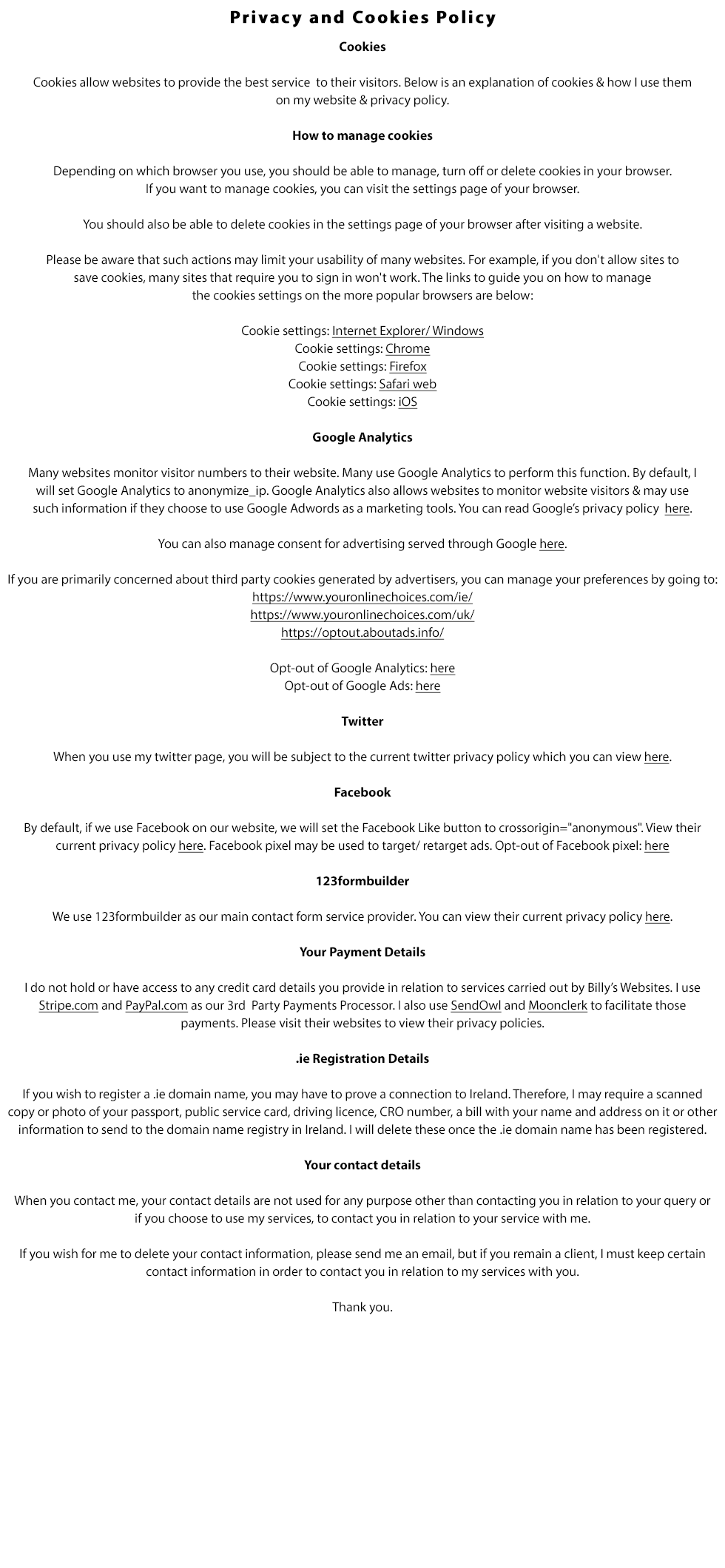 Privacy and Cookies Policy:

Cookies

Cookies allow websites to provide the best service to their visitors. Below is an explanation of cookies & how we use them on our website & privacy policy.

How to manage cookies

Depending on which browser you use, you should be able to manage, turn off or delete cookies in your browser. If you want to manage cookies, you can visit the settings page of your browser.

You should also be able to delete cookies in the settings page of your browser after visiting a website.

Please be aware that such actions may limit your usability of many websites. For example, if you don't allow sites to save cookies, many sites that require you to sign in won't work. The links to guide you on how to manage the cookies settings in the more popular browsers are below:

Cookie settings: Internet Explorer/ Windows
Cookie settings: Chrome
Cookie settings: Firefox
Cookie settings: Safari web
Cookie settings: iOS

Google Analytics

Many websites monitor visitor numbers to their website. Many use Google Analytics to perform this function. By default, we will set Google Analytics to anonymize_ip. Google Analytics also allows websites to monitor website visitors & may use such information if they choose to use Google Adwords as a marketing tools. You can read Google’s privacy policy  here.

You can also manage consent for advertising served through Google here.

If you are primarily concerned about third party cookies generated by advertisers, you can manage your preferences by going to:
https://www.youronlinechoices.com/ie/
https://www.youronlinechoices.com/uk/
https://optout.aboutads.info/

Opt-out of Google Analytics: here
Opt-out of Google Ads: here

Twitter

When you use our twitter page, you will be subject to the current twitter privacy policy which you can view here.

Facebook

By default, if we use Facebook on our website, we will set the Facebook Like button to crossorigin=anonymous. View their current privacy policy here.
Facebook pixel may be used to target/ retarget ads. Opt-out of Facebook pixel: here

123formbuilder

We use 123formbuilder as our main contact form service provider. You can view their current privacy policy here.

Your Payment Details

We do not hold or have access to any credit card details you provide in relation to services carried out by Billy’s Websites. We use Stripe.com and
PayPal.com as our 3rd  Party Payments Processor. We also use SendOwl and Moonclerk to facilitate those payments. Please visit their websites to
view their privacy policies.

.ie Registration Details

If you wish to register a .ie domain name, you may have to prove a connection to Ireland. Therfore, we may require a scanned copy of your passport,
public service card, driving licence, CRO number, a bill with your name and address on it or other information to send to the domain name registry
in Ireland. We will delete these once the .ie domain name has been registered.

Your contact details

When you contact us, your contact details are not used for any purpose other than contacting you in relation to your query or if you choose to use our
services, to contact you in relation to your service with us.

If you wish for us to delete your contact information, please send us an email, but if you remain a client, we must keep certain contact information in order to contact you in relation to our services with you.

Thank you.
MB Business Services t/a billyswebsites.ie