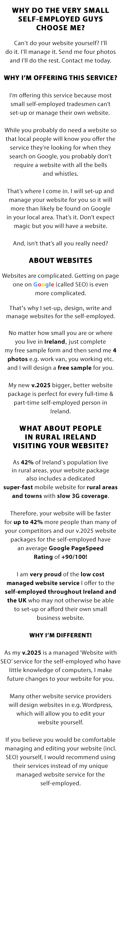 WHY DO THE VERY SMALL SELF-EMPLOYED GUYS CHOOSE US?

Websites are complicated. Getting on page one on Google (called SEO) is even more complicated. That’s why we set-up, design, write and manage websites for the self-employed. No matter how small you are or where you live in Ireland or the UK, just complete our free sample form and then send us 4 photos e.g. work van, you working etc. and we will design a free sample for you.

Our new v.2023 bigger, better website package is perfect for every full-time & part-time self-employed person in Ireland and the UK.

WHAT ABOUT PEOPLE IN RURAL IRELAND OR UK VISITING YOUR WEBSITE?

As 42% of Ireland’s population and 18% of the UK’s population live in rural areas, your website package also includes a dedicated super-fast mobile website for rural areas and towns with slow 3G coverage. Therefore, your website will be faster for up to 42% more people than many of your competitors and our v.2023 website packages for the self-employed have an average Google PageSpeed Rating of +90/100!

We are very proud of the low cost managed website service we offer to the self-employed throughout Ireland and the UK who may not otherwise be able to set-up or afford their own small business website.

WHY WE’RE DIFFERENT!

As our v.2023 is a managed ‘Website with SEO’ service for the self-employed who have little knowledge of computers, we make future changes to your website for you. Many other website service providers will design websites in e.g. Wordpress, which will allow you to edit your website yourself.

If you believe you would be comfortable managing and editing your website (incl. SEO) yourself, we would recommend using their services instead of our unique managed website service for the self-employed.