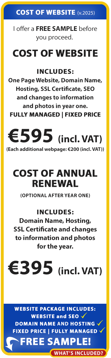 Cost of Website:

We offer a free sample before you proceed. 

COST OF WEBSITE

Includes: Website, Domain Name, Hosting, SSL Certificate, SEO and changes to information and photos in year one.

€495 (incl. VAT)


COST OF ANNUAL RENEWAL

Includes: Domain Name, Hosting, SSL Certificate and changes to information and photos for the year.

€345 (incl. VAT)