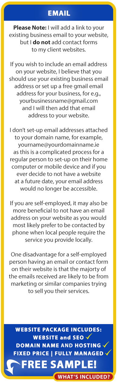 Add a business email to your website: If you wish to include an email address on your website, we believe that you should use your existing business email address or set up a free gmail email address for your business, for e.g., yourbusinessname@gmail.com and we will then add that email address to your website.

We don’t set-up email addresses attached to your domain name, for example, yourname@yourdomainname.ie as this is a complicated process for a regular person to set-up on their home computer or mobile device and if you ever decide to not have a website at a future date, your email address would no longer be accessible.

If you are self-employed, it may also be more beneficial to not have an email address on your website as you would most likely prefer to be contacted by
phone when local people require the service you provide locally.

One disadvantage for a self-employed person having an email or contact form on their website is that the majorty of the emails received are likely to be from
marketing or similar companies trying to sell you their services.

Our low cost, fixed-price, fully managed website packages for the self-employed include Website, Domain Name, Hosting and SEO!

LOW-COST FIXED PRICE: ONLY €995 (incl. VAT). LOW-COST ANNUAL RENEWAL: ONLY €495 (incl. VAT). Free Sample! Order your free sample website below.