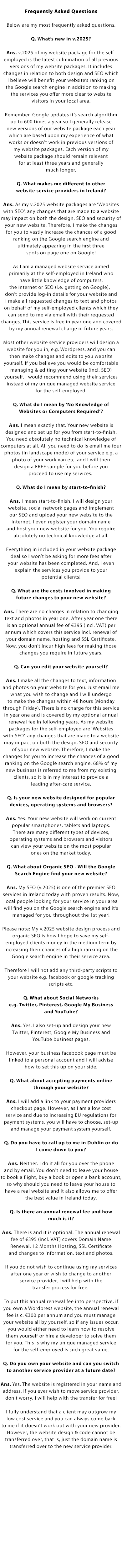 Frequently Asked Questions:

Below are my most frequently asked questions.

Q. What’s new in v.2023?

Ans. v.2023 of my website package for the self-employed is the latest culmination of all previous versions of my website packages. It includes changes in relation to both design and SEO which we believe will benefit your website’s ranking on the Google search engine in addition to making the services you offer
more clear to website visitors in your local area.

Remember, Google updates it’s search algorithm up to 600 times a year so I generally release new versions of my website package each year which are based upon my experience of what works or doesn’t work in previous versions of our website packages. Each version of our website package should remain
relevant for at least three years and generally much longer.

Q. What makes me different to other website service providers in Ireland and the UK?

Ans. As my v.2023 website packages are ‘Websites with SEO’, any changes that are made to a website may impact on both the design, SEO and security of your new website. Therefore, I make the changes for you to vastly increase the chances of a good ranking on the Google search engine and ultimately appearing
in the first three spots on page one on Google!

As I am a managed website service aimed primarily at the self-employed in Ireland and the UK who have little knowledge of computers, the internet or SEO (i.e. getting on Google), I don’t provide log-in details for your website and we make all requested changes to text and photos on behalf of my self-employed
clients which they can send to me via email with their requested changes. This service is free in year one and covered by my annual renewal charge in future years.

Most other website service providers will design a website for you in, e.g. Wordpress, and you can then make changes and edits to you website yourself. If you believe you would be comfortable managing & editing your website (incl. SEO) yourself, I would recommend using their services instead of my unique managed
website service for the self-employed.

Q. What do I mean by ‘No Knowledge of Websites or Computers Required’?

Ans. I mean exactly that. Your new website is designed and set up for you from start-to-finish. You need absolutely no technical knowledge of computers at all. All you need to do is email me four photos (in landscape mode) of your service e.g. a photo of your work van etc. and I will then design a
FREE sample for you before you proceed to use my services. 

Q. What do I mean by start-to-finish?

Ans. I mean start-to-finish. I will design your website, social network pages and implement our SEO and upload your new website to the internet. I even register your domain name and host your new website for you. You require absolutely no technical knowledge at all. Everything in included in your website package deal so I won’t be asking for more fees after your website has been completed. And, I even explain the services you provide to your potential clients!

Q. What are the costs involved in making future changes to your new website?

Ans. There are no charges in relation to changing text and photos in year one. After year one there is an optional annual fee of €495 (incl. VAT) per annum which covers this service incl. renewal of your domain name, hosting and SSL Certificate. Now, you don’t incur high fees for making those changes
you require in future years!

Q. Can you edit the website yourself?

Ans. I make all the changes to text, information and photos on your website for you. Just email me what you wish to change and I will undergo to make the changes within 48 hours (Monday through Friday). There is no charge for this service in year one and is covered by our optional annual renewal fee in
following years. As my website packages for the self-employed are ‘Websites with SEO’, any changes that are made to a website may impact on both the design, SEO and security of your new website. Therefore, I make the changes for you to increase the chances of a good ranking on the Google search engine. 68% of my new business is referred to me from my existing clients, so it is in my interest to provide a leading after-care service.

Q. Is your new website designed for popular devices, operating systems and browsers?

Ans. Yes. Your new website will work on current popular smartphones, tablets and laptops. There are many different types of devices, operating systems and browsers and visitors can view your website on the most popular ones on the market today.

Q. What about Organic SEO - Will the Google Search Engine find your new website?

Ans. My SEO (v.2023) is one of the premier SEO services in Ireland today with proven results. Now, local people looking for your service in your area will find you on the Google search engine and it’s managed for you throughout the 1st year!

Please note: My v.2023 website design process and organic SEO is how I hope to save our self-employed clients money in the medium term by increasing their chances of a high ranking on the Google search engine in their service area. Therefore I will not add any third-party scripts to your website e.g. facebook or google tracking scripts etc.

Q. What about Social Networks e.g. Facebook, Twitter, Pinterest, Google My Business and YouTube?

Ans. Yes, I also set-up and design your new Twitter, Pinterest, Google My Business and YouTube business pages. However, your business facebook page must be linked to a persoanl account and I will advise how to set this up on your side.

Q. What about accepting payments online through your website?

Ans. I will add a link to your payment providers checkout page. However, as I am a low cost service and due to increasing EU regulations for payment systems, you will have to choose, set-up and manage your payment system yourself.

Q. Do you have to call up to me in Dublin or do I come down to you?

Ans. Neither. I do it all for you over the phone and by email. You don't need to leave your house to book a flight, buy a book or open a bank account, so why should you need to leave your house to have a real website and it also allows us to offer the best value in Ireland and the UK today. This also allows me to work with the self-employed all over Ireland and the UK.

Q. Is there an annual renewal fee and how much is it?

Ans. There is and it is optional. The annual renewal fee of €345 (incl. VAT) covers Domain Name Renewal, 12 Months Hosting, SSL Certificate and changes to information, text and photos. If you do not wish to continue using our services after one year or wish to change to another service provider, I will help with the transfer process for free. 

To put this annual renewal fee into perspective, if you own a Wordpress website, the annual renewal fee is c. €300 per annum and you must manage your website all by yourself, so if any issues occur, you would either need to learn how to resolve them yourself or hire a developer to solve them for you. This is why my unique managed service for the self-employed is such great value.

Q. Do you own your website and can you switch to another service provider at a future date?

Ans. Yes. The website is registered in your name and address. If you ever wish to move service provider, don't worry, I will help with the transfer for free! I fully understand that a client may outgrow my low cost service and you can always come back to me if it doesn't work out with your new provider. However, the website design & code cannot be transferred over, that is, just the domain name is transferred over to the new service provider.