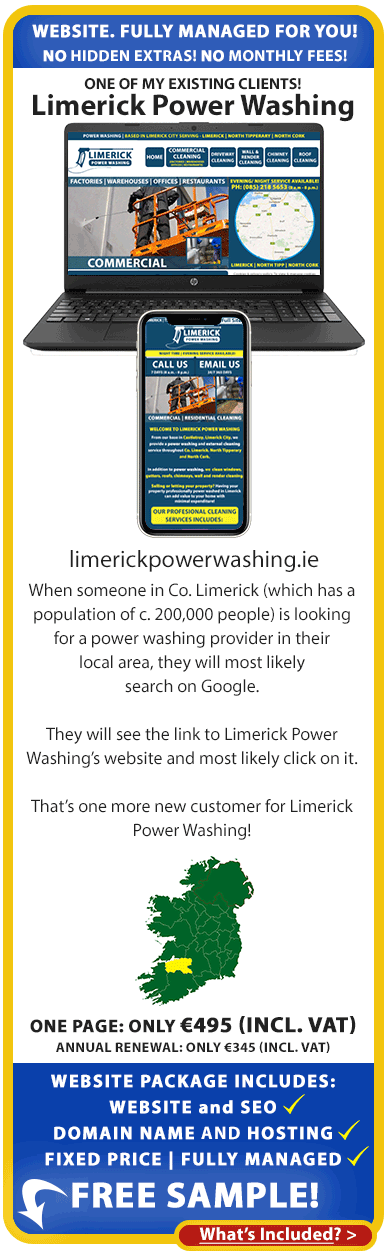 Reviews of our websites for the self-employed in Ireland: When someone in Co. Limerick (which has a population of c. 200,000 people) is looking for a power washing provider in their local area, they will most likely search on Google. They will see the link to Limerick Power Washing’s website and most likely click on it.

We set-up, designed and manage their website and that’s one more new customer for Limerick Power Washing!

Our low cost, fixed-price, fully managed website packages for the self-employed include Website, Domain Name, Hosting and SEO! Order your free sample website below.