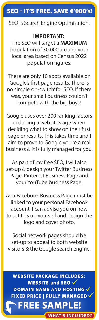 About our free SEO for the self-employed in Ireland:

SEO is Search Engine Optimisation. There are only 10 spots available on Google’s first page results. There is no simple ‘on-switch’ for SEO. If there was, your small business couldn’t compete with the big boys! Google uses over 200 ranking factors including a website’s age when deciding what to show on their first
page or results. This takes time and we aim to prove to Google you’re a real business & it is fully managed for you.

As part of our free SEO, we will also set-up & design your Twitter Business Page, Pinterest Business Page and your YouTube business Page.

As a Facebook Business Page must be linked to your personal Facebook account, we can advise you on how to set this up yourself and design the logo and cover photo.

We can also set this up for you if you provide us access to your facebook business page and you can enquire about this additional free service if you wish.

Social network pages should be set-up to appeal to both website visitors & the Google search engine.

Our low cost, fixed-price, fully managed website packages for the self-employed include Website, Domain Name, Hosting and SEO! Order your free sample website below.
