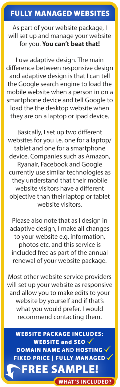 About our websites for the self-employed in Ireland:

As part of your website package, we will set up and manage your website for you. You can’t beat that!

We use adaptive design. The main difference between responsive design and adaptive design is that we can tell the Google search engine to load the mobile website when a person in on a smartphone device and tell Google to load the the desktop website when they are on a laptop or ipad device.

Basically, we set up two different websites for you i.e. one for a laptop/tablet and one for a smartphone device. Companies such as Amazon, Ryanair, Facebook and Google currently use similar technologies as they understand that their mobile website visitors have a different objective than their laptop or tablet
website visitors.

Please also note that as we design in adaptive design, we make all changes to your website e.g. information, photos etc. and this service is included free as part of the annual renewal of your website package.

Most other website service providers will set up your website as responsive and allow you to make edits to your website by yourself and if that’s what you would prefer, we would recommend contacting them. Our low cost, fixed-price, fully managed website packages for the self-employed include Website, Domain Name, Hosting and SEO!

Our low cost, fixed-price, fully managed website packages for the self-employed include Website, Domain Name, Hosting and SEO! Order your free sample website below.