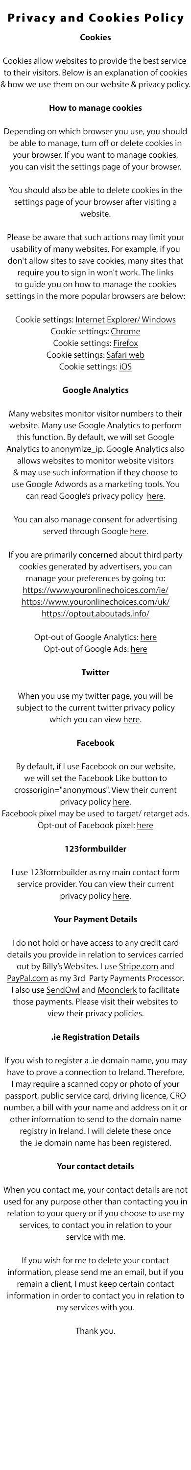  Privacy and Cookies Policy

Cookies

Cookies allow websites to provide the best service to their visitors. Below is an explanation of cookies & how we use them on our website & privacy policy.

How to manage cookies

Depending on which browser you use, you should be able to manage, turn off or delete cookies in your browser. If you want to manage cookies, you can visit the settings page of your browser.

You should also be able to delete cookies in the settings page of your browser after visiting a website.

Please be aware that such actions may limit your usability of many websites. For example, if you don't allow sites to save cookies, many sites that require you to sign in won't work. The links to guide you on how to manage the cookies settings in the more popular browsers are below:

Cookie settings: Internet Explorer/ Windows
Cookie settings: Chrome
Cookie settings: Firefox
Cookie settings: Safari web
Cookie settings: iOS

Google Analytics

Many websites monitor visitor numbers to their website. Many use Google Analytics to perform this function. By default, we set Google Analytics to anonymize_ip. Google Analytics also allows websites to monitor website visitors & may use such information if they choose to use Google Adwords as a marketing tools. You can read Google’s privacy policy  here.

You can also manage consent for advertising served through Google here.

If you are primarily concerned about third party cookies generated by advertisers, you can manage your preferences by going to http://www.youronlinechoices.com/ie/.

Opt-out of Google Analytics: here
Opt-out of Google Ads: here

Twitter

When you use our twitter page, you will be subject to the current twitter privacy policy which you can view here.

Facebook

By default, we set the Facebook Like button to crossorigin=anonymous. View their current privacy policy here. Facebook pixel may be used to target/ retarget ads. Opt-out of Facebook pixel: here

123formbuilder

We use 123formbuilder as our main contact form service provider. You can view their current privacy policy here.

Your Payment Details

We do not hold or have access to any credit card details you provide in relation to services carried out by Billy’s Websites. We use Stripe.com and
PayPal.com as our 3rd  Party Payments Processor. We also use SendOwl and Moonclerk to facilitate those payments. Please visit their websites to view their privacy policies.

.ie Registration Details

If you wish to register a .ie domain name, you may have to prove a connection to Ireland. Therfore, we may require a scanned copy of your passport,
public service card, driving licence, CRO number, a bill with your name and address on it or other information to send to the domain name registry
in Ireland. We will delete these once the .ie domain name has been registered.

Your contact details 

When you contact us, your contact details are not used for any purpose other than contacting you in relation to your query or if you choose to use our
services, to contact you in relation to your service with us. If you wish for us to delete your contact information, please send us an email.

Thank you.

MB Business Services t/a billyswebsites.ie